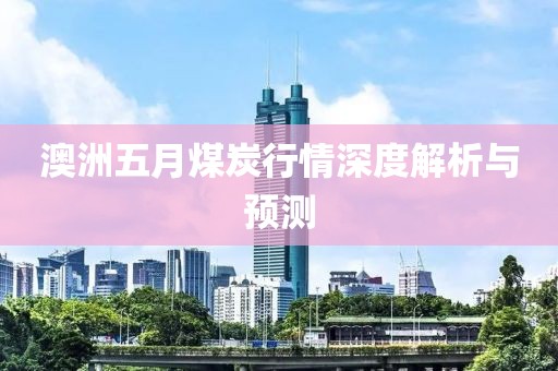 澳洲五月煤炭行情深度解析与预测