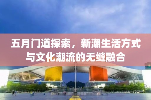 五月门道探索，新潮生活方式与文化潮流的无缝融合