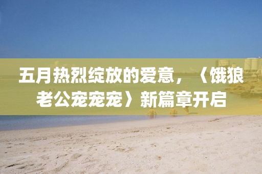 五月热烈绽放的爱意，〈饿狼老公宠宠宠〉新篇章开启