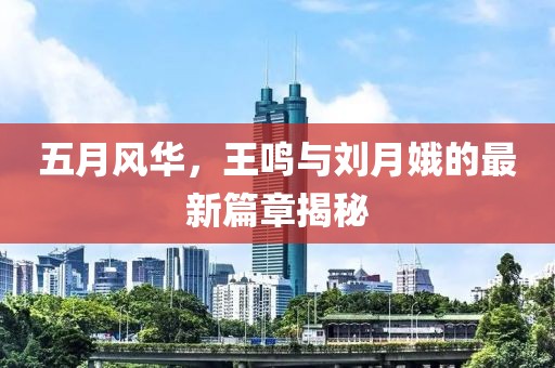 五月风华，王鸣与刘月娥的最新篇章揭秘