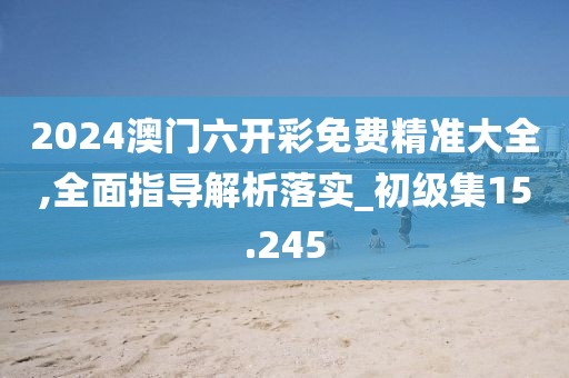 2024澳门六开彩免费精准大全,全面指导解析落实_初级集15.245