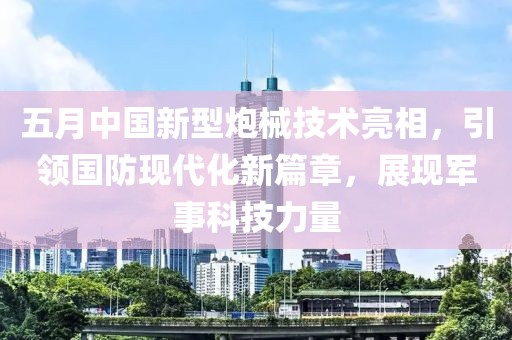 五月中国新型炮械技术亮相，引领国防现代化新篇章，展现军事科技力量