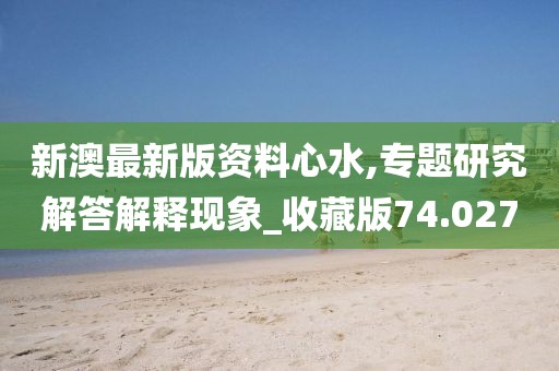 新澳最新版资料心水,专题研究解答解释现象_收藏版74.027