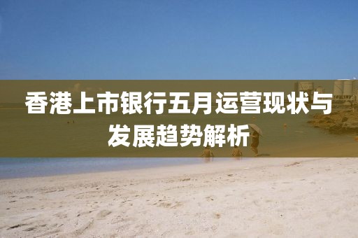 香港上市银行五月运营现状与发展趋势解析