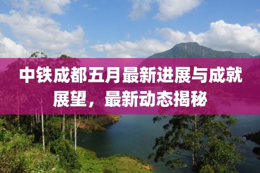 中铁成都五月最新进展与成就展望，最新动态揭秘