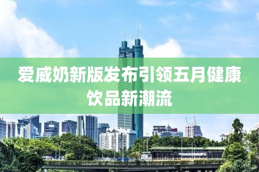 爱威奶新版发布引领五月健康饮品新潮流