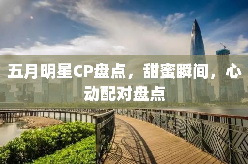 五月明星CP盘点，甜蜜瞬间，心动配对盘点
