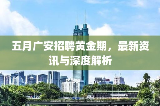 五月广安招聘黄金期，最新资讯与深度解析