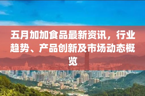 五月加加食品最新资讯，行业趋势、产品创新及市场动态概览