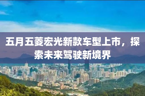 五月五菱宏光新款车型上市，探索未来驾驶新境界