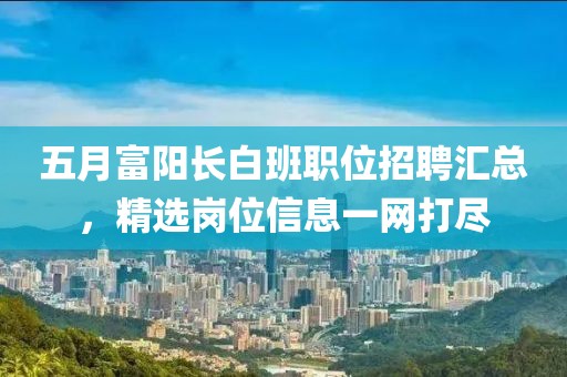 五月富阳长白班职位招聘汇总，精选岗位信息一网打尽