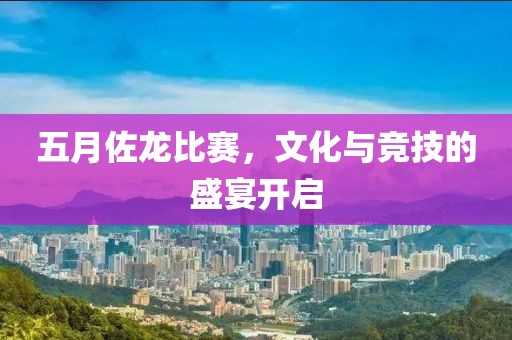 五月佐龙比赛，文化与竞技的盛宴开启