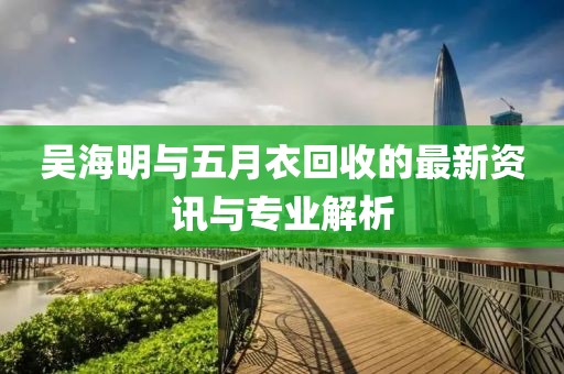 吴海明与五月衣回收的最新资讯与专业解析
