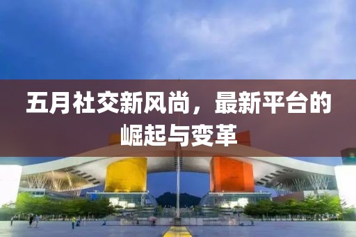 五月社交新风尚，最新平台的崛起与变革