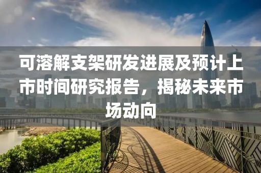 可溶解支架研发进展及预计上市时间研究报告，揭秘未来市场动向