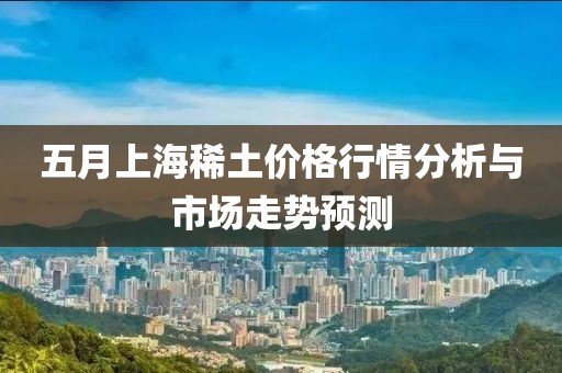 五月上海稀土价格行情分析与市场走势预测