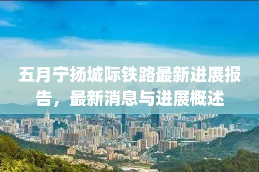 五月宁扬城际铁路最新进展报告，最新消息与进展概述