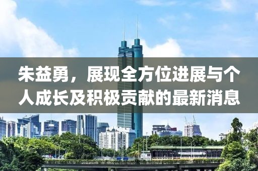 朱益勇，展现全方位进展与个人成长及积极贡献的最新消息