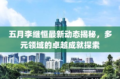 五月李继恒最新动态揭秘，多元领域的卓越成就探索