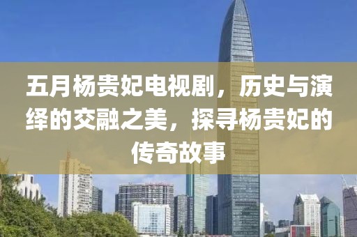 五月杨贵妃电视剧，历史与演绎的交融之美，探寻杨贵妃的传奇故事