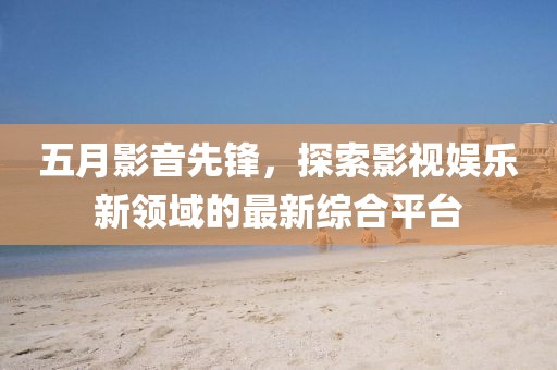 五月影音先锋，探索影视娱乐新领域的最新综合平台