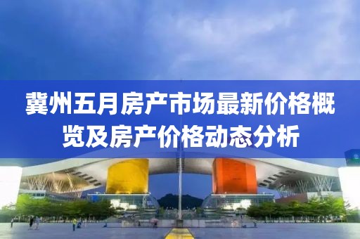 冀州五月房产市场最新价格概览及房产价格动态分析