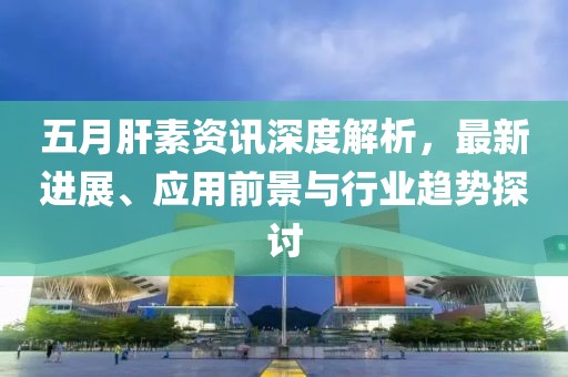 五月肝素资讯深度解析，最新进展、应用前景与行业趋势探讨