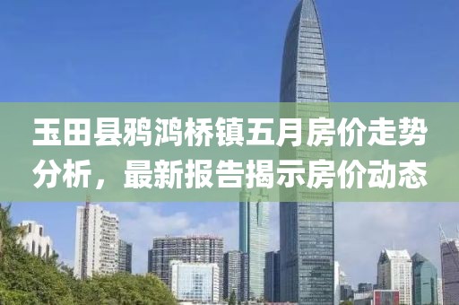 玉田县鸦鸿桥镇五月房价走势分析，最新报告揭示房价动态