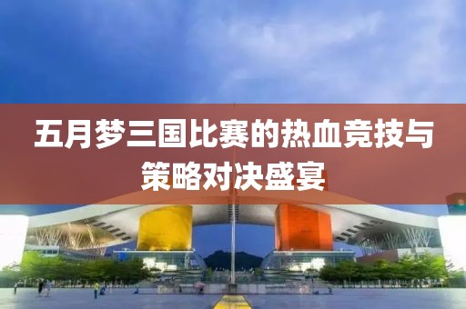 五月梦三国比赛的热血竞技与策略对决盛宴