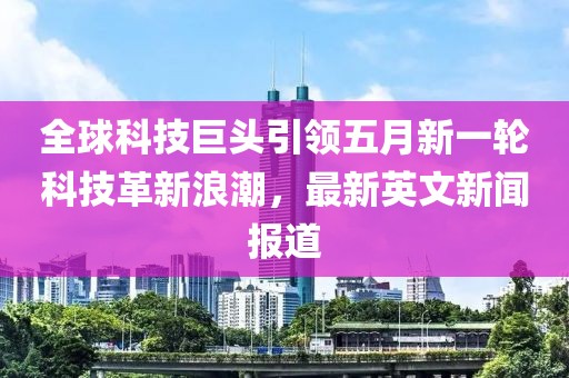 全球科技巨头引领五月新一轮科技革新浪潮，最新英文新闻报道