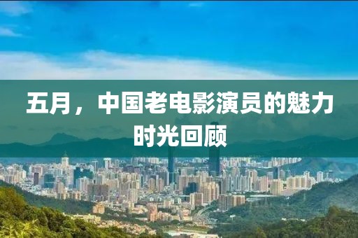 五月，中国老电影演员的魅力时光回顾
