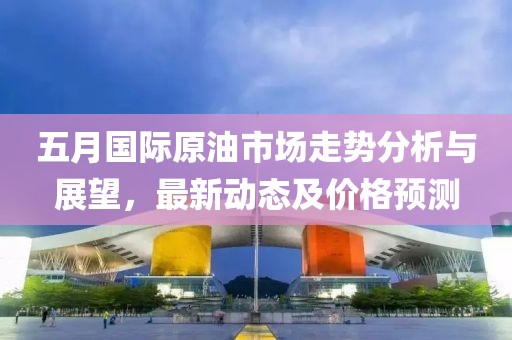五月国际原油市场走势分析与展望，最新动态及价格预测