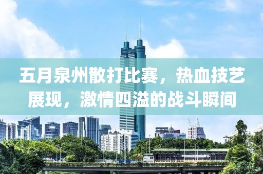 五月泉州散打比赛，热血技艺展现，激情四溢的战斗瞬间