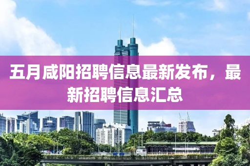 五月咸阳招聘信息最新发布，最新招聘信息汇总