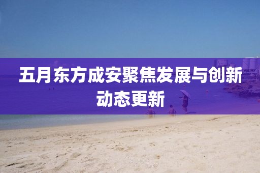 五月东方成安聚焦发展与创新动态更新