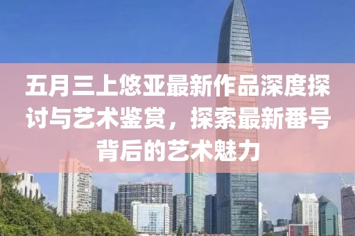 五月三上悠亚最新作品深度探讨与艺术鉴赏，探索最新番号背后的艺术魅力
