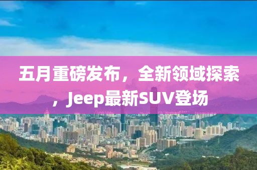 五月重磅发布，全新领域探索，Jeep最新SUV登场