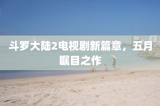 斗罗大陆2电视剧新篇章，五月瞩目之作