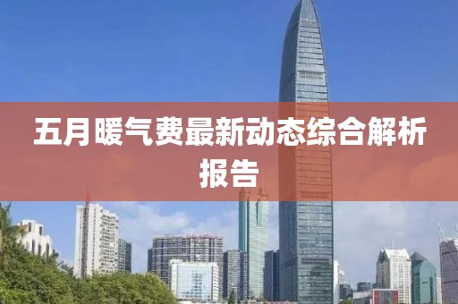 五月暖气费最新动态综合解析报告