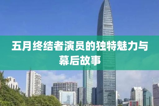 五月终结者演员的独特魅力与幕后故事