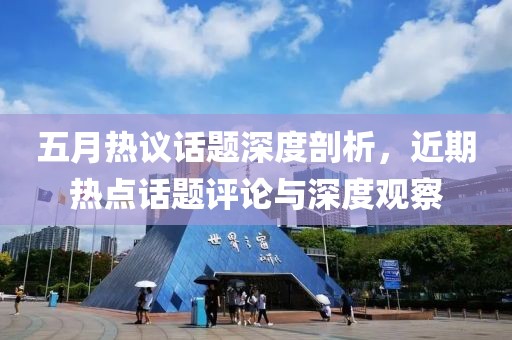 五月热议话题深度剖析，近期热点话题评论与深度观察