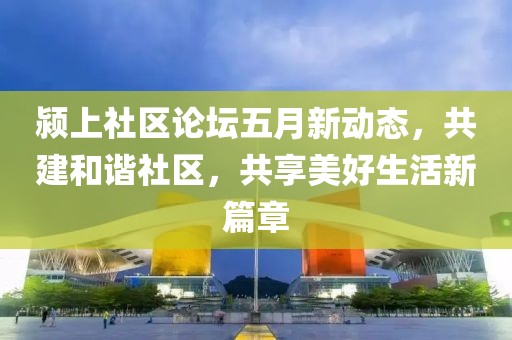 颍上社区论坛五月新动态，共建和谐社区，共享美好生活新篇章