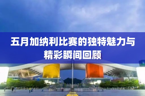 五月加纳利比赛的独特魅力与精彩瞬间回顾