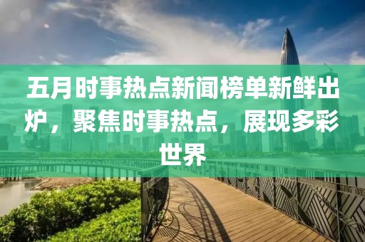 五月时事热点新闻榜单新鲜出炉，聚焦时事热点，展现多彩世界