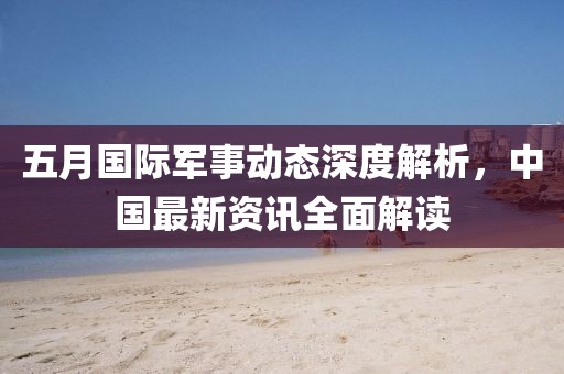 五月国际军事动态深度解析，中国最新资讯全面解读