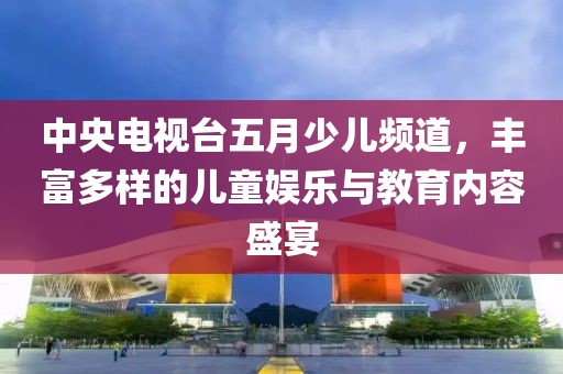 中央电视台五月少儿频道，丰富多样的儿童娱乐与教育内容盛宴