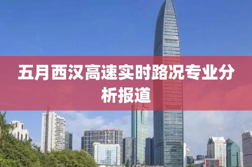 五月西汉高速实时路况专业分析报道