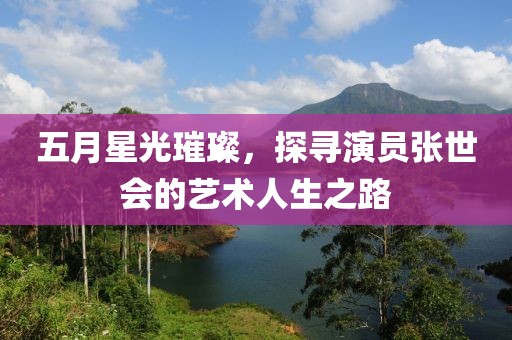 五月星光璀璨，探寻演员张世会的艺术人生之路