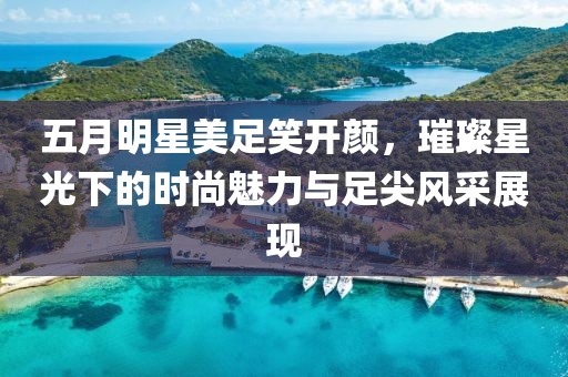 五月明星美足笑开颜，璀璨星光下的时尚魅力与足尖风采展现