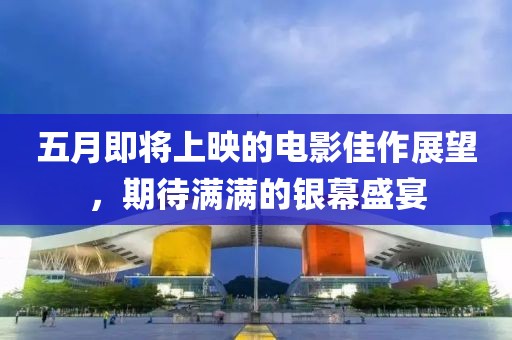 五月即将上映的电影佳作展望，期待满满的银幕盛宴